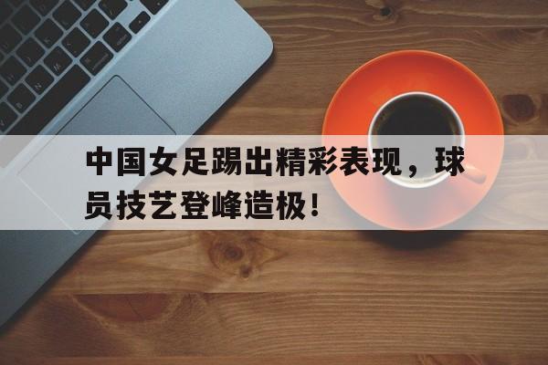 中国女足踢出精彩表现，球员技艺登峰造极！的简单介绍