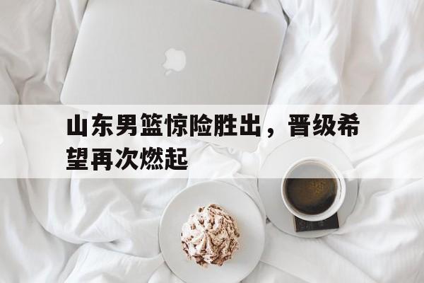 包含山东男篮惊险胜出，晋级希望再次燃起的词条