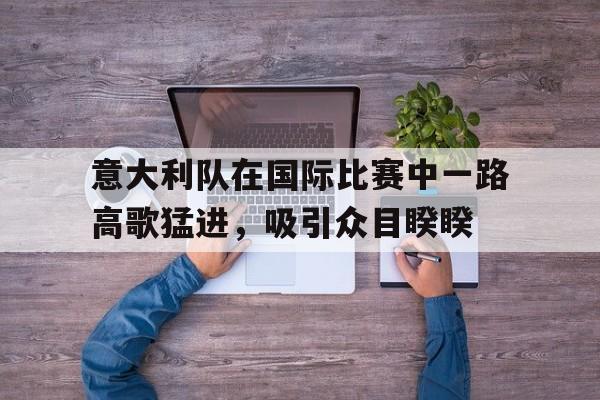 意大利队在国际比赛中一路高歌猛进，吸引众目睽睽的简单介绍