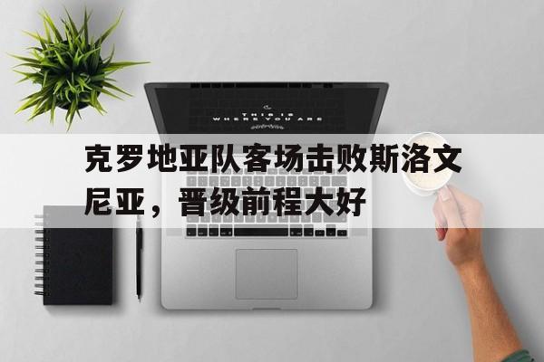 克罗地亚队客场击败斯洛文尼亚，晋级前程大好的简单介绍