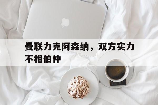 曼联力克阿森纳，双方实力不相伯仲的简单介绍