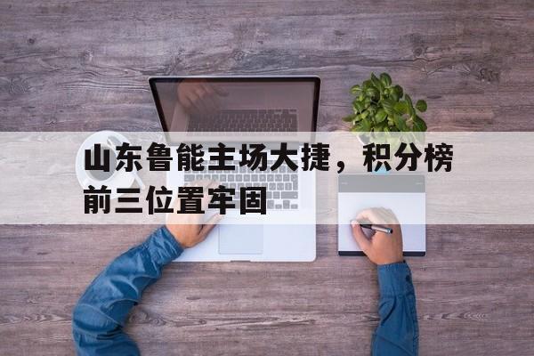 关于山东鲁能主场大捷，积分榜前三位置牢固的信息