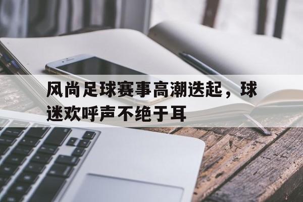 包含风尚足球赛事高潮迭起，球迷欢呼声不绝于耳的词条